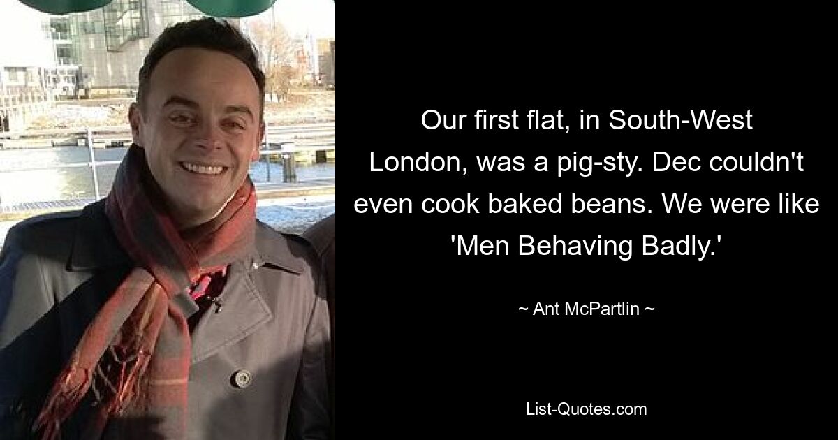 Our first flat, in South-West London, was a pig-sty. Dec couldn't even cook baked beans. We were like 'Men Behaving Badly.' — © Ant McPartlin