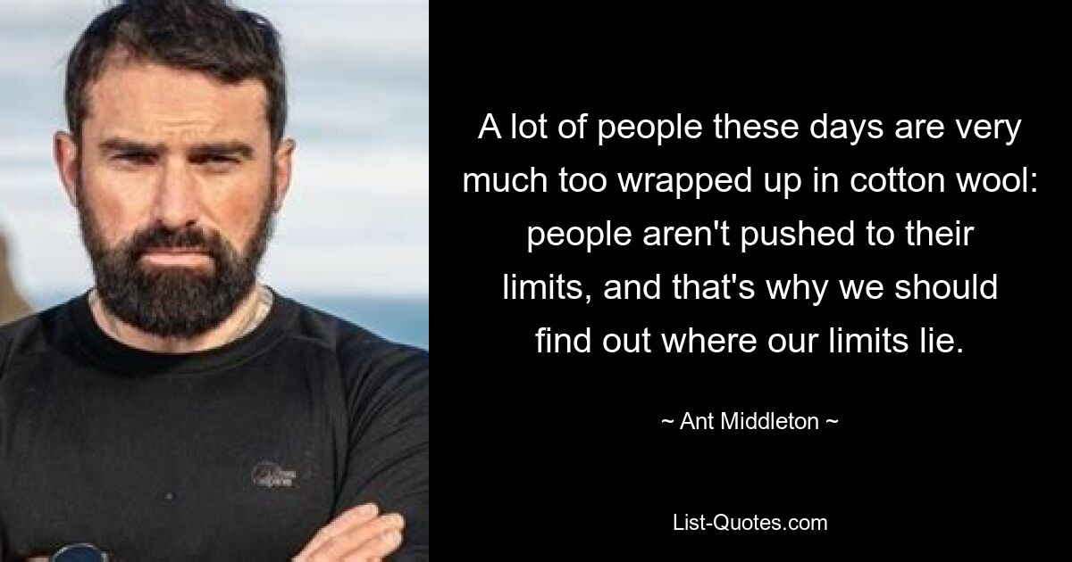 A lot of people these days are very much too wrapped up in cotton wool: people aren't pushed to their limits, and that's why we should find out where our limits lie. — © Ant Middleton