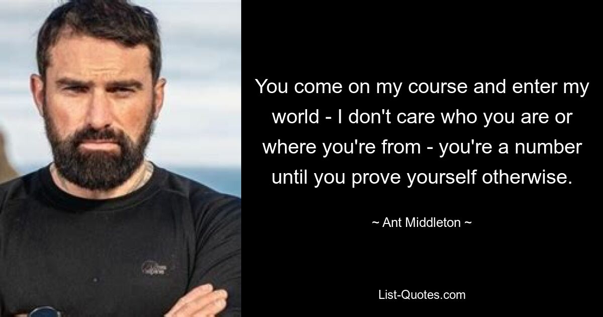 You come on my course and enter my world - I don't care who you are or where you're from - you're a number until you prove yourself otherwise. — © Ant Middleton