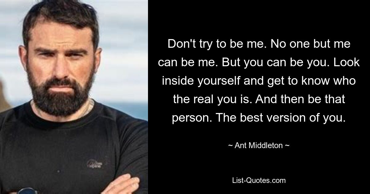 Don't try to be me. No one but me can be me. But you can be you. Look inside yourself and get to know who the real you is. And then be that person. The best version of you. — © Ant Middleton