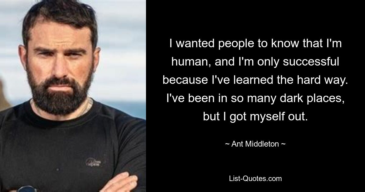 I wanted people to know that I'm human, and I'm only successful because I've learned the hard way. I've been in so many dark places, but I got myself out. — © Ant Middleton