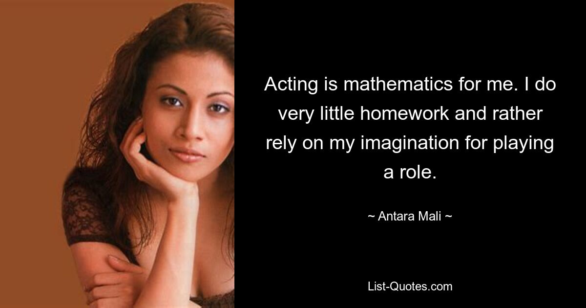 Acting is mathematics for me. I do very little homework and rather rely on my imagination for playing a role. — © Antara Mali