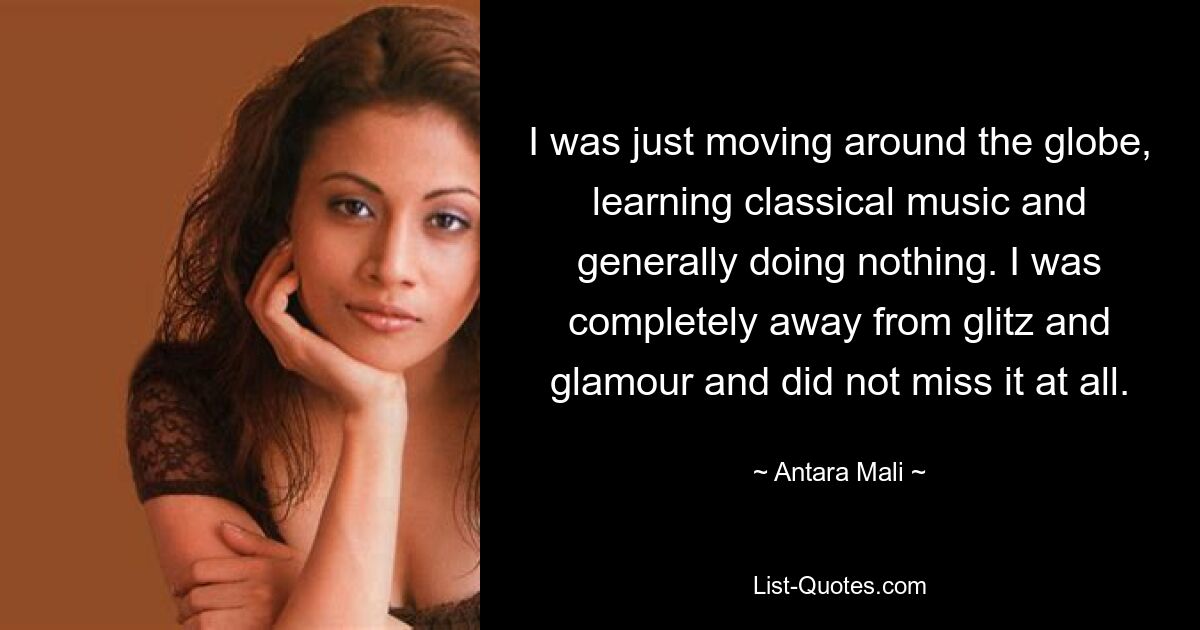 I was just moving around the globe, learning classical music and generally doing nothing. I was completely away from glitz and glamour and did not miss it at all. — © Antara Mali