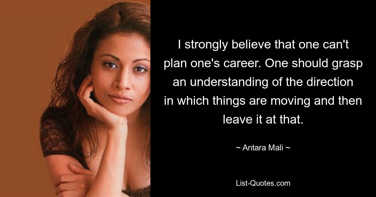 I strongly believe that one can't plan one's career. One should grasp an understanding of the direction in which things are moving and then leave it at that. — © Antara Mali