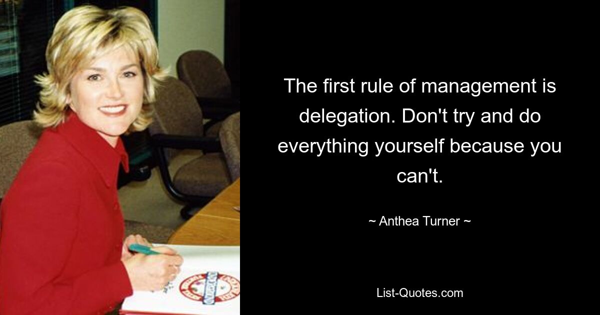 The first rule of management is delegation. Don't try and do everything yourself because you can't. — © Anthea Turner