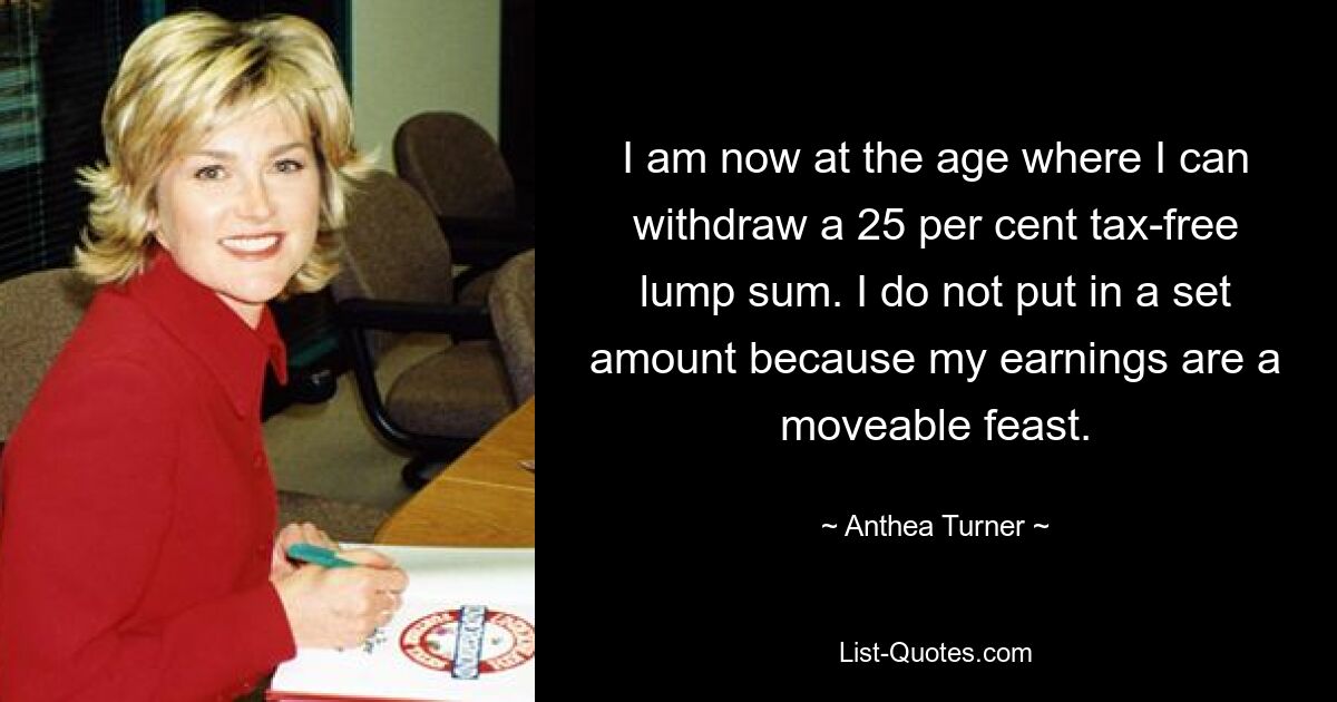 I am now at the age where I can withdraw a 25 per cent tax-free lump sum. I do not put in a set amount because my earnings are a moveable feast. — © Anthea Turner