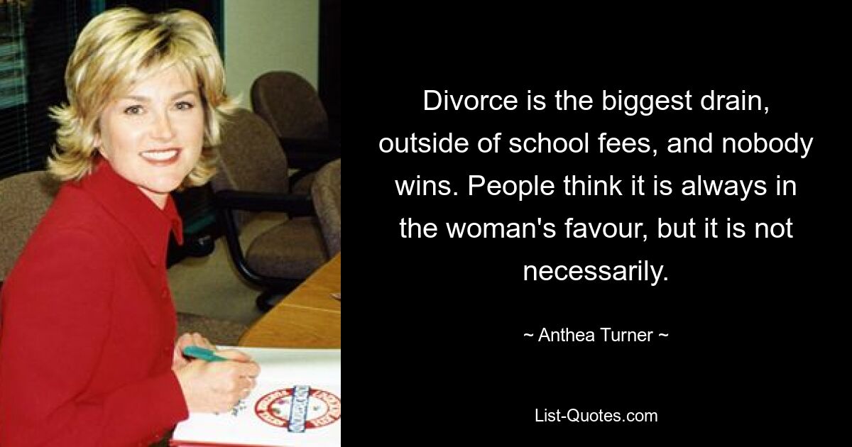 Divorce is the biggest drain, outside of school fees, and nobody wins. People think it is always in the woman's favour, but it is not necessarily. — © Anthea Turner