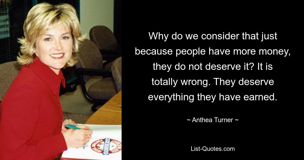 Why do we consider that just because people have more money, they do not deserve it? It is totally wrong. They deserve everything they have earned. — © Anthea Turner