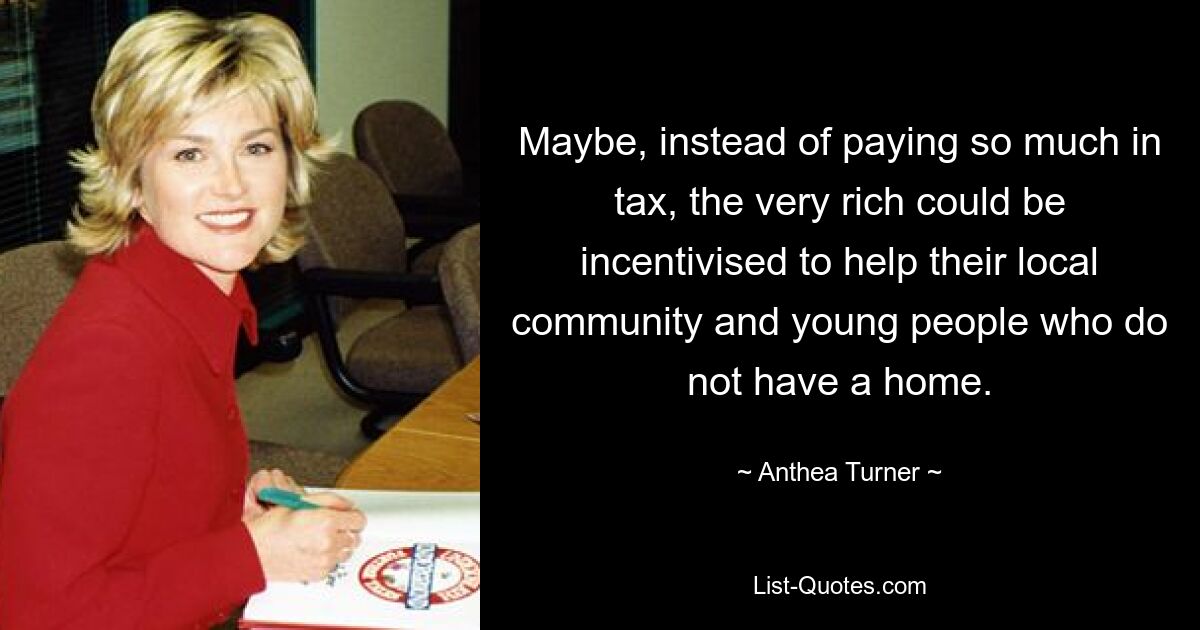 Maybe, instead of paying so much in tax, the very rich could be incentivised to help their local community and young people who do not have a home. — © Anthea Turner