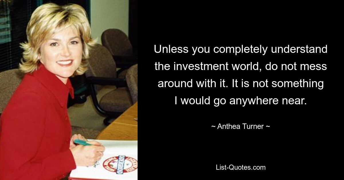 Unless you completely understand the investment world, do not mess around with it. It is not something I would go anywhere near. — © Anthea Turner