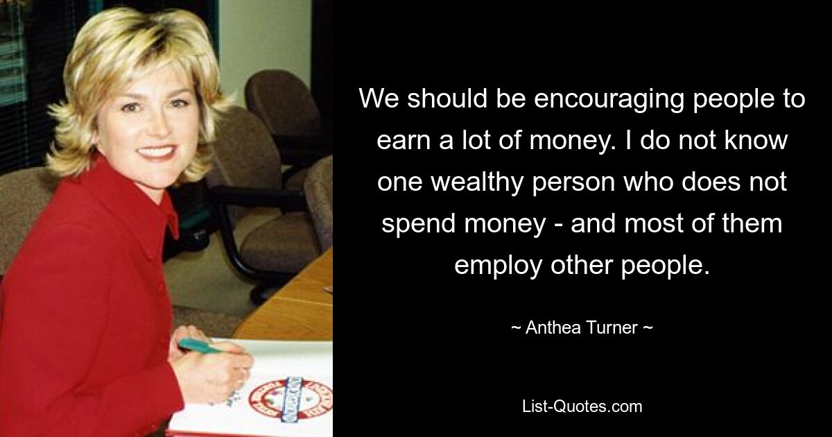 We should be encouraging people to earn a lot of money. I do not know one wealthy person who does not spend money - and most of them employ other people. — © Anthea Turner