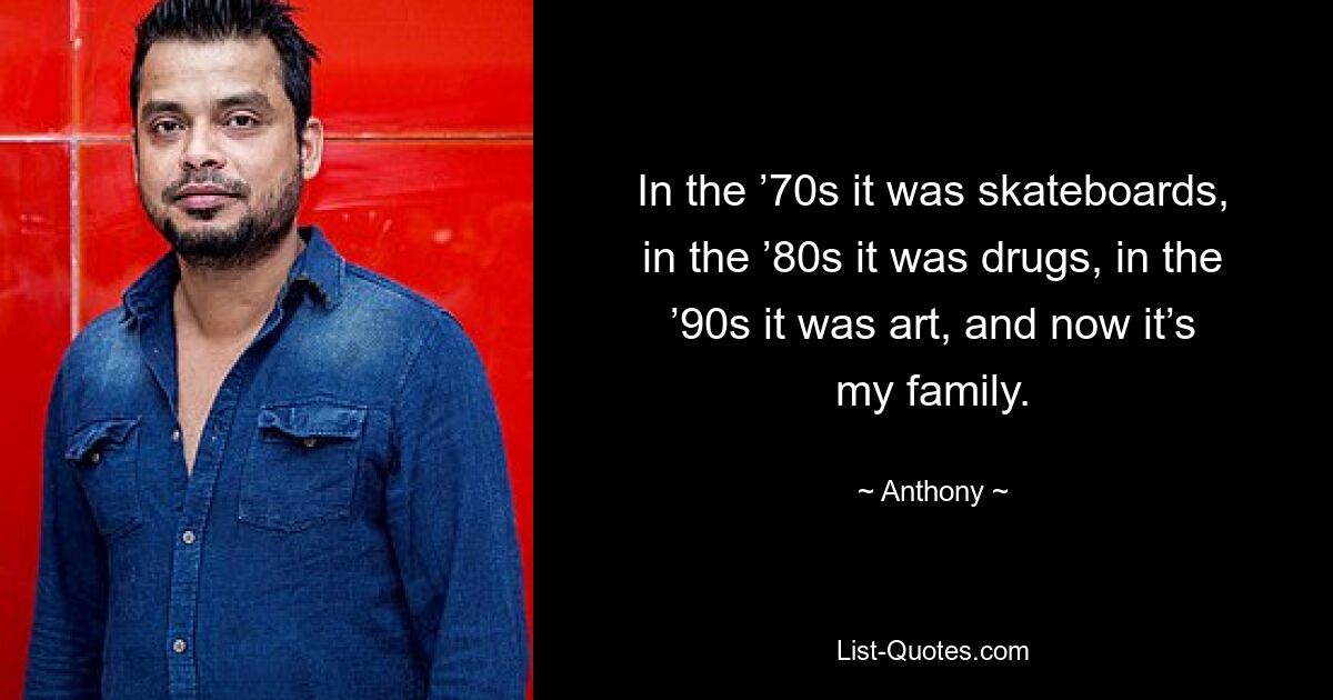 In the ’70s it was skateboards, in the ’80s it was drugs, in the ’90s it was art, and now it’s my family. — © Anthony