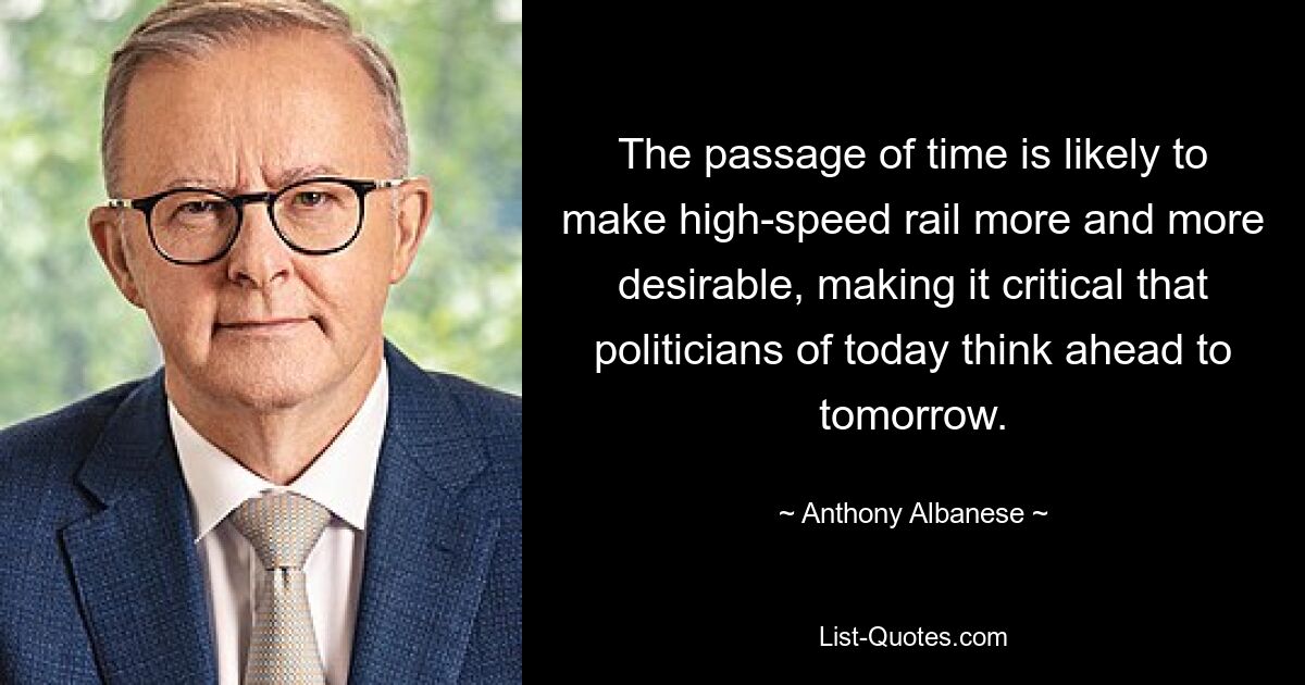 The passage of time is likely to make high-speed rail more and more desirable, making it critical that politicians of today think ahead to tomorrow. — © Anthony Albanese