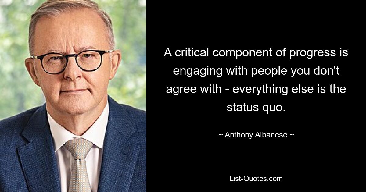 A critical component of progress is engaging with people you don't agree with - everything else is the status quo. — © Anthony Albanese