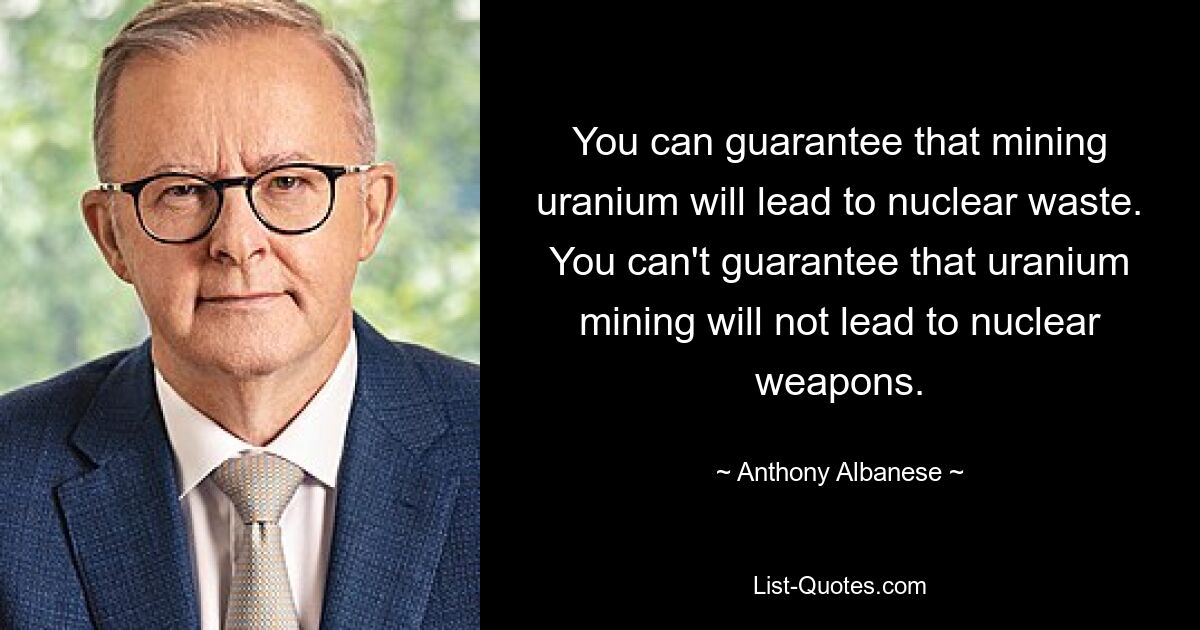 You can guarantee that mining uranium will lead to nuclear waste. You can't guarantee that uranium mining will not lead to nuclear weapons. — © Anthony Albanese