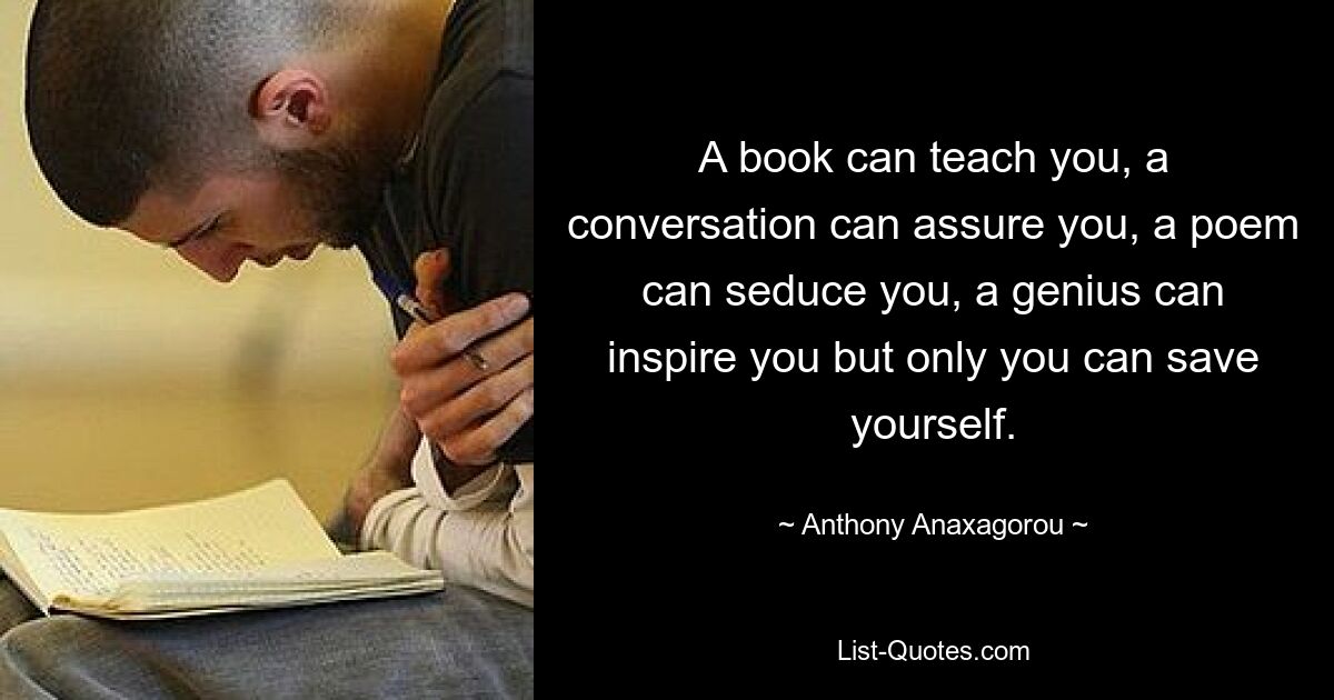 A book can teach you, a conversation can assure you, a poem can seduce you, a genius can inspire you but only you can save yourself. — © Anthony Anaxagorou