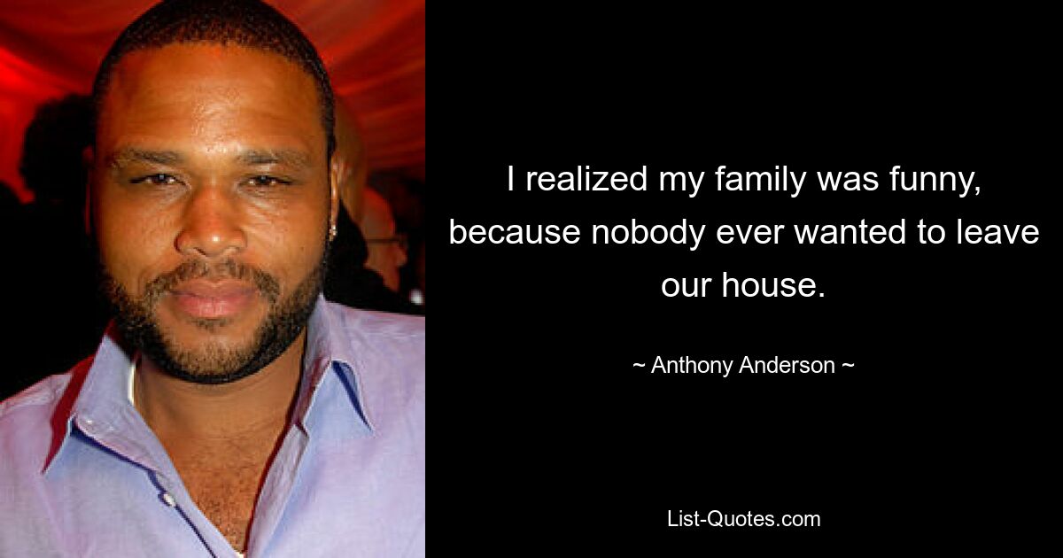 I realized my family was funny, because nobody ever wanted to leave our house. — © Anthony Anderson