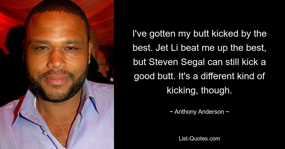 I've gotten my butt kicked by the best. Jet Li beat me up the best, but Steven Segal can still kick a good butt. It's a different kind of kicking, though. — © Anthony Anderson