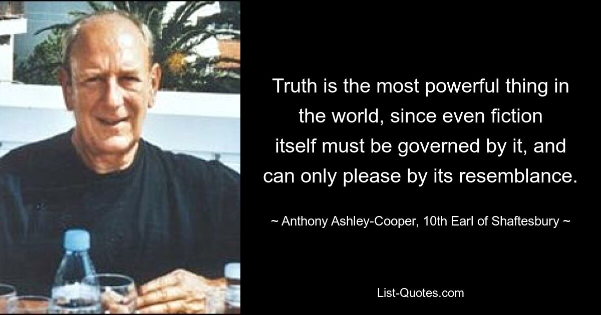 Truth is the most powerful thing in the world, since even fiction itself must be governed by it, and can only please by its resemblance. — © Anthony Ashley-Cooper, 10th Earl of Shaftesbury