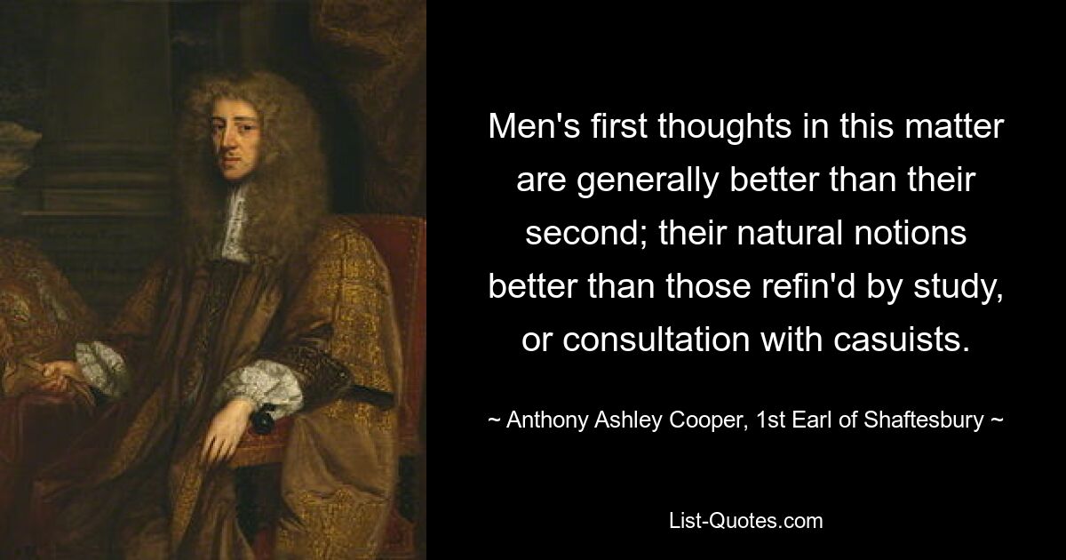 Men's first thoughts in this matter are generally better than their second; their natural notions better than those refin'd by study, or consultation with casuists. — © Anthony Ashley Cooper, 1st Earl of Shaftesbury