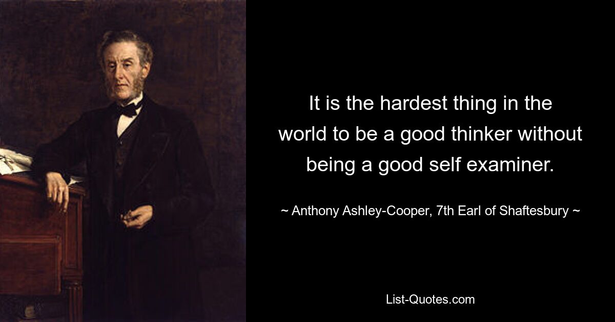 It is the hardest thing in the world to be a good thinker without being a good self examiner. — © Anthony Ashley-Cooper, 7th Earl of Shaftesbury