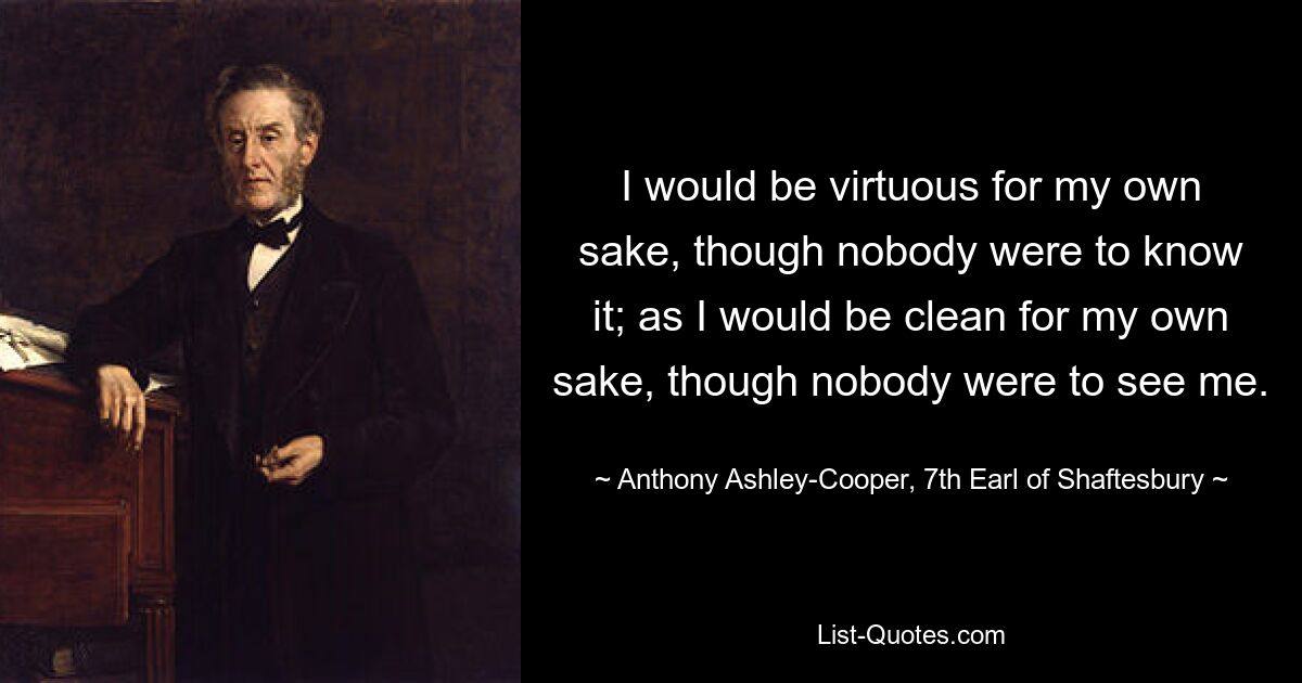 I would be virtuous for my own sake, though nobody were to know it; as I would be clean for my own sake, though nobody were to see me. — © Anthony Ashley-Cooper, 7th Earl of Shaftesbury