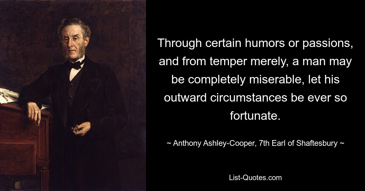 Through certain humors or passions, and from temper merely, a man may be completely miserable, let his outward circumstances be ever so fortunate. — © Anthony Ashley-Cooper, 7th Earl of Shaftesbury