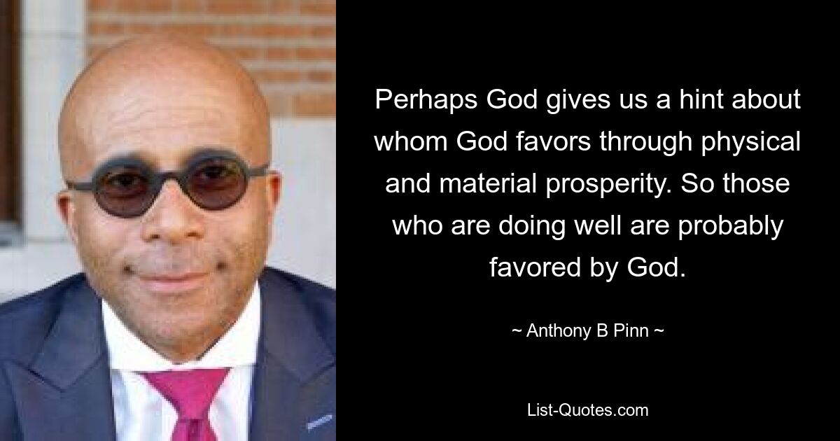 Perhaps God gives us a hint about whom God favors through physical and material prosperity. So those who are doing well are probably favored by God. — © Anthony B Pinn