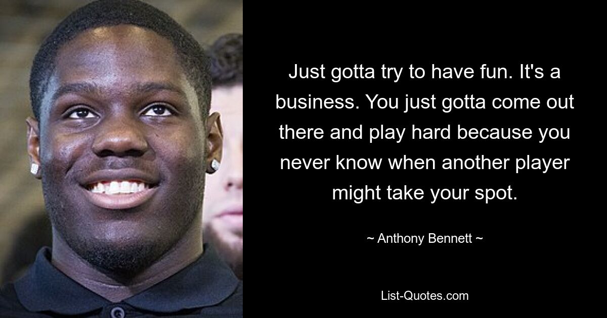 Just gotta try to have fun. It's a business. You just gotta come out there and play hard because you never know when another player might take your spot. — © Anthony Bennett