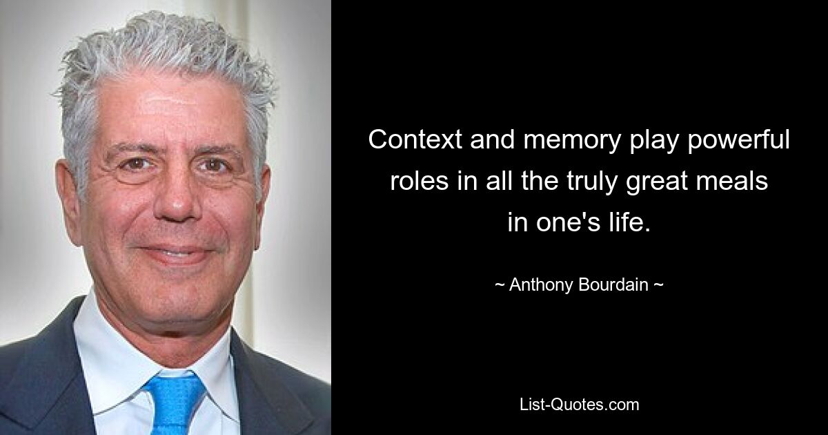 Context and memory play powerful roles in all the truly great meals in one's life. — © Anthony Bourdain