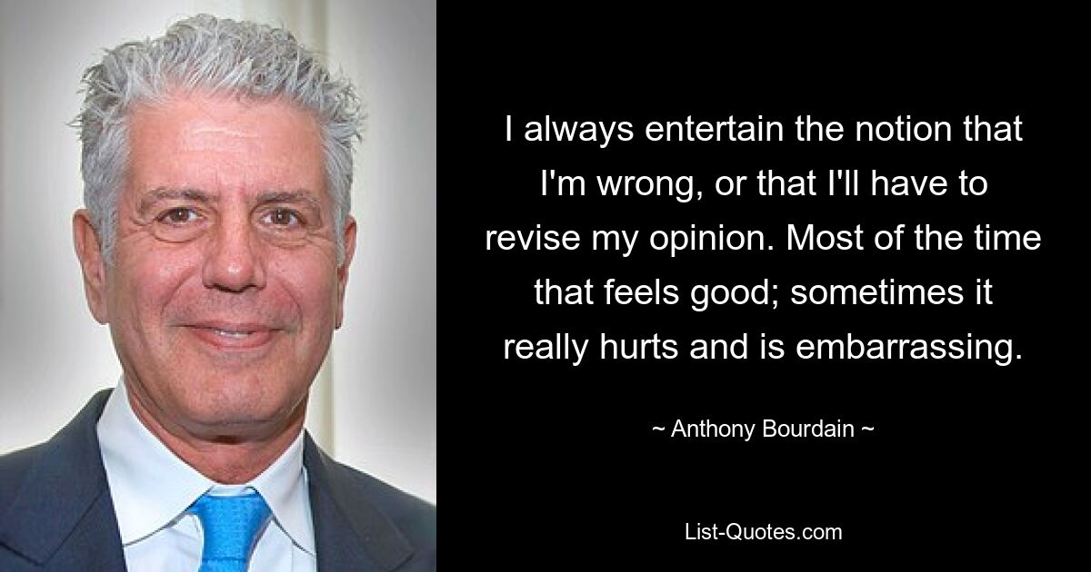 I always entertain the notion that I'm wrong, or that I'll have to revise my opinion. Most of the time that feels good; sometimes it really hurts and is embarrassing. — © Anthony Bourdain