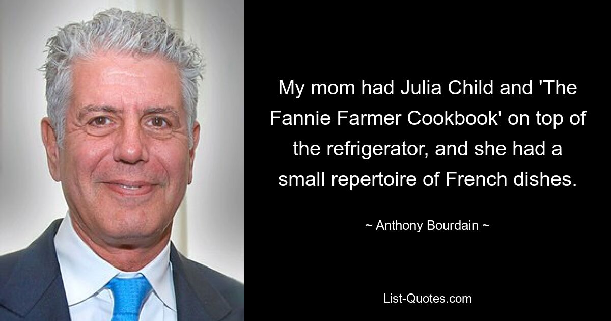 My mom had Julia Child and 'The Fannie Farmer Cookbook' on top of the refrigerator, and she had a small repertoire of French dishes. — © Anthony Bourdain