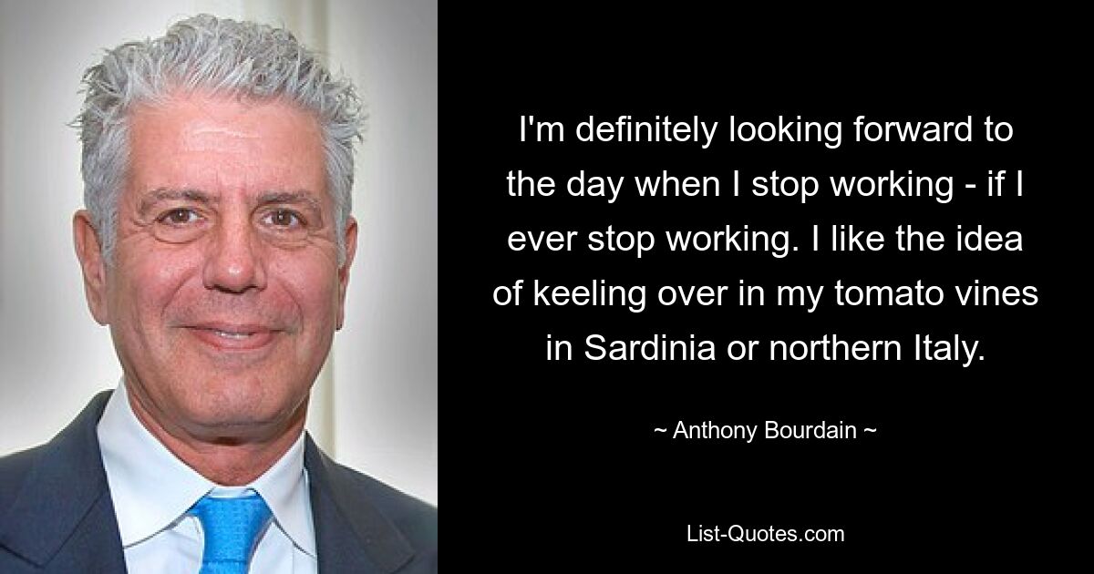 I'm definitely looking forward to the day when I stop working - if I ever stop working. I like the idea of keeling over in my tomato vines in Sardinia or northern Italy. — © Anthony Bourdain