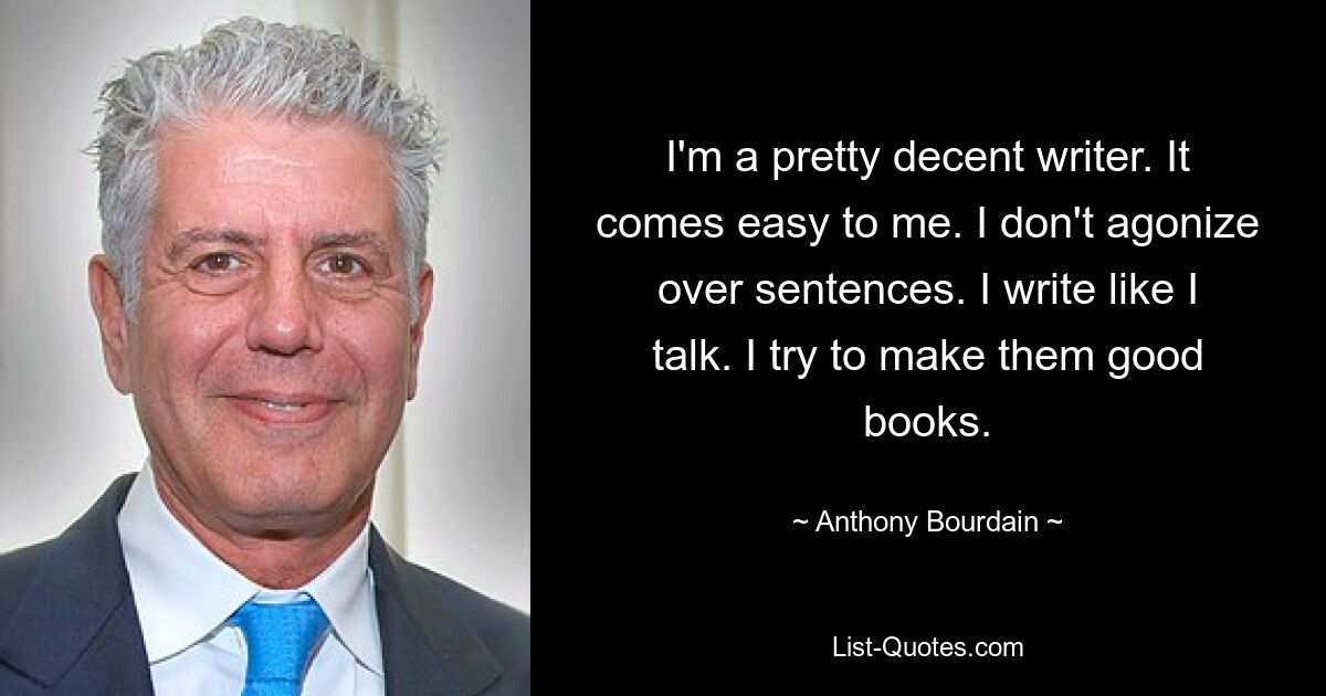 I'm a pretty decent writer. It comes easy to me. I don't agonize over sentences. I write like I talk. I try to make them good books. — © Anthony Bourdain