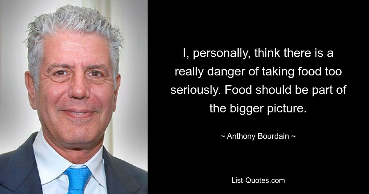 I, personally, think there is a really danger of taking food too seriously. Food should be part of the bigger picture. — © Anthony Bourdain