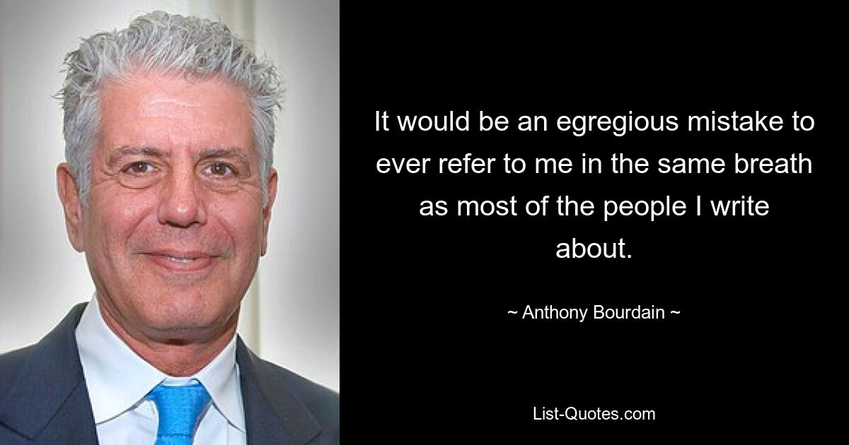 It would be an egregious mistake to ever refer to me in the same breath as most of the people I write about. — © Anthony Bourdain