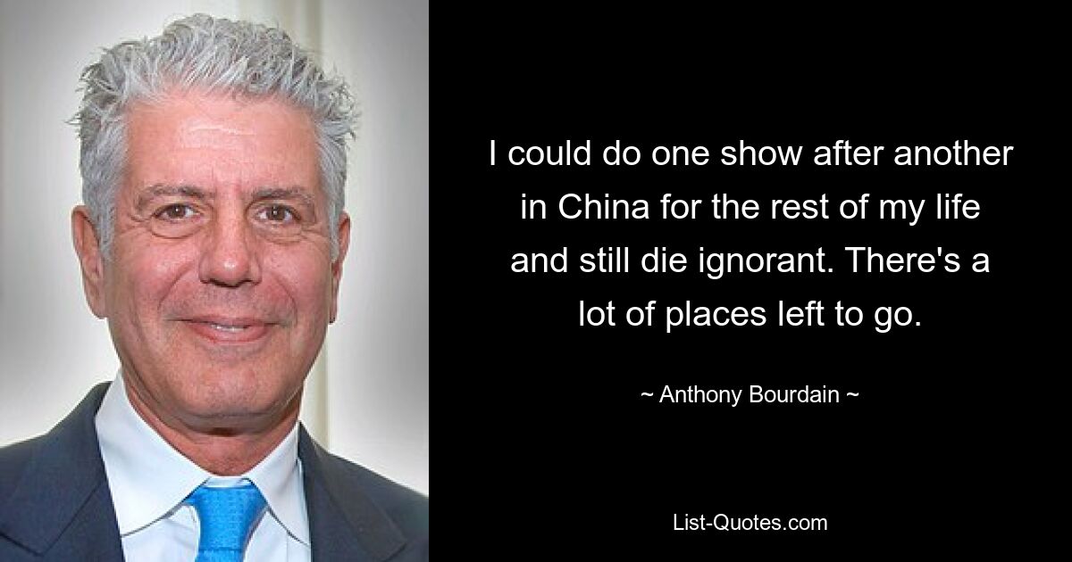 I could do one show after another in China for the rest of my life and still die ignorant. There's a lot of places left to go. — © Anthony Bourdain