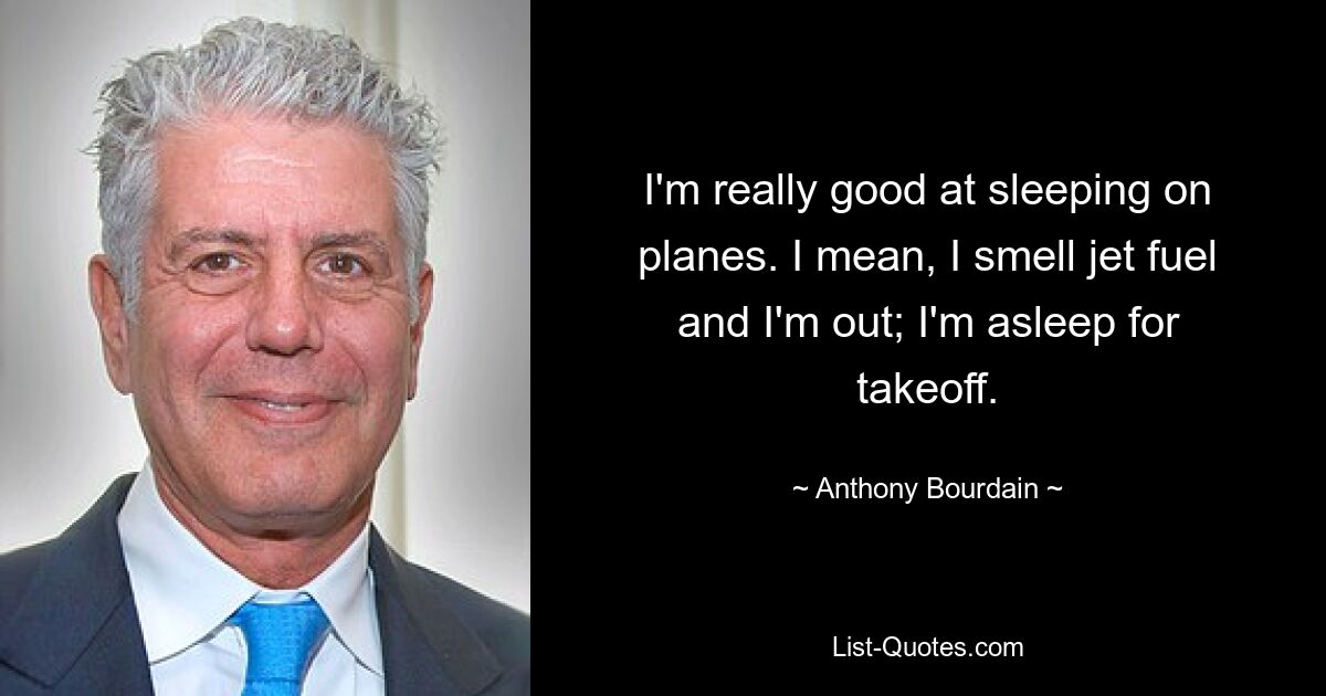 I'm really good at sleeping on planes. I mean, I smell jet fuel and I'm out; I'm asleep for takeoff. — © Anthony Bourdain