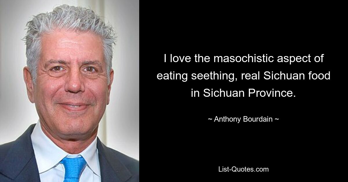 I love the masochistic aspect of eating seething, real Sichuan food in Sichuan Province. — © Anthony Bourdain