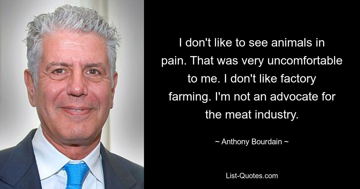 I don't like to see animals in pain. That was very uncomfortable to me. I don't like factory farming. I'm not an advocate for the meat industry. — © Anthony Bourdain