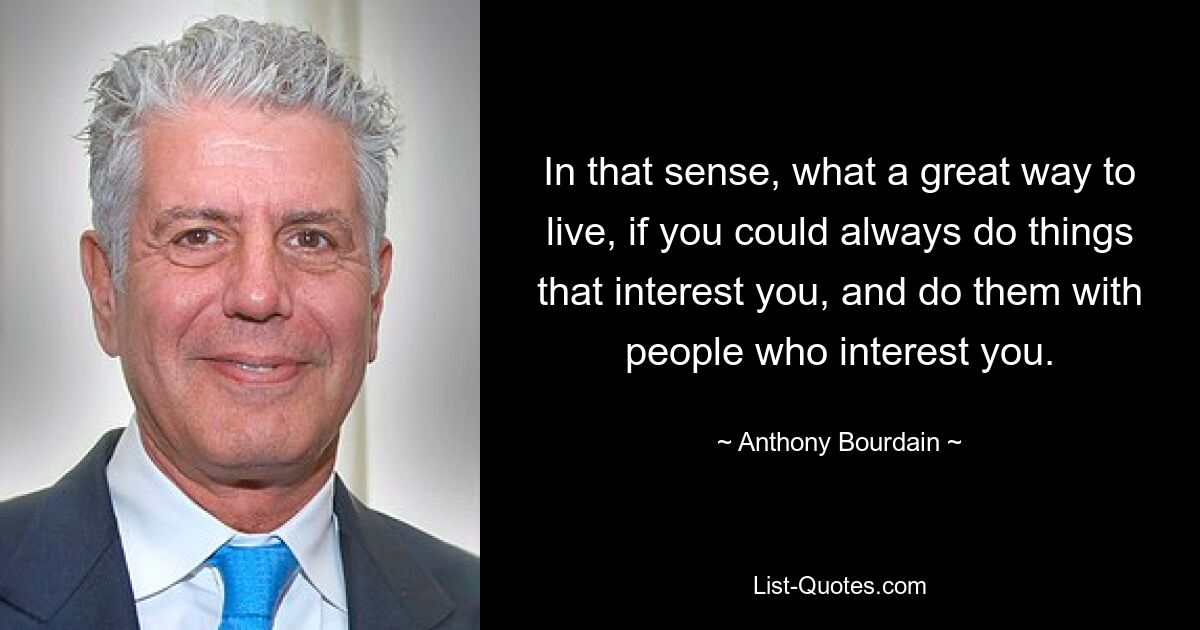 In that sense, what a great way to live, if you could always do things that interest you, and do them with people who interest you. — © Anthony Bourdain