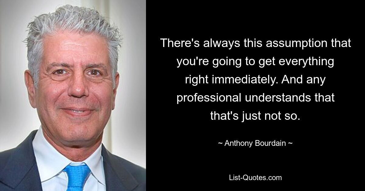 There's always this assumption that you're going to get everything right immediately. And any professional understands that that's just not so. — © Anthony Bourdain