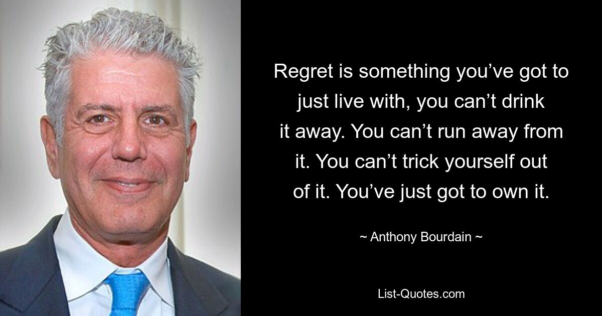 Regret is something you’ve got to just live with, you can’t drink it away. You can’t run away from it. You can’t trick yourself out of it. You’ve just got to own it. — © Anthony Bourdain