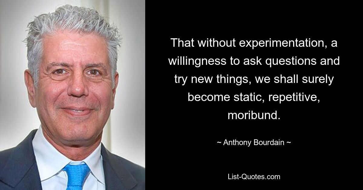 That without experimentation, a willingness to ask questions and try new things, we shall surely become static, repetitive, moribund. — © Anthony Bourdain