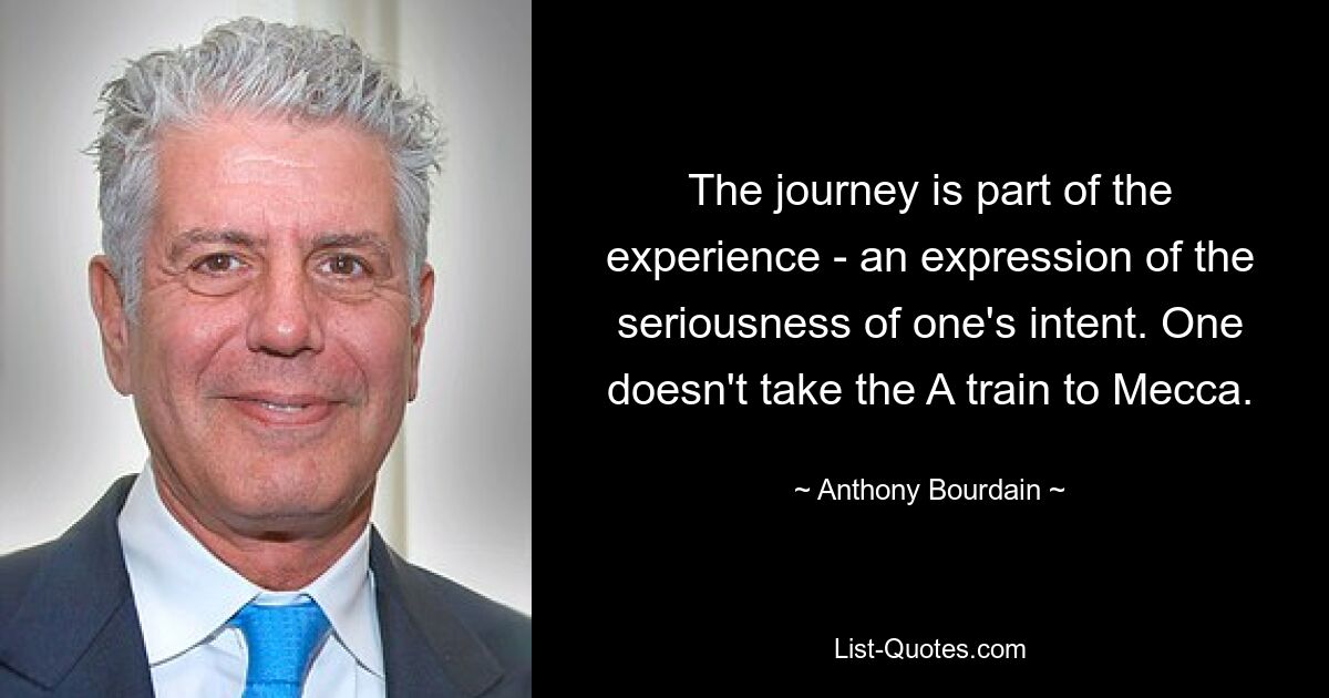 The journey is part of the experience - an expression of the seriousness of one's intent. One doesn't take the A train to Mecca. — © Anthony Bourdain