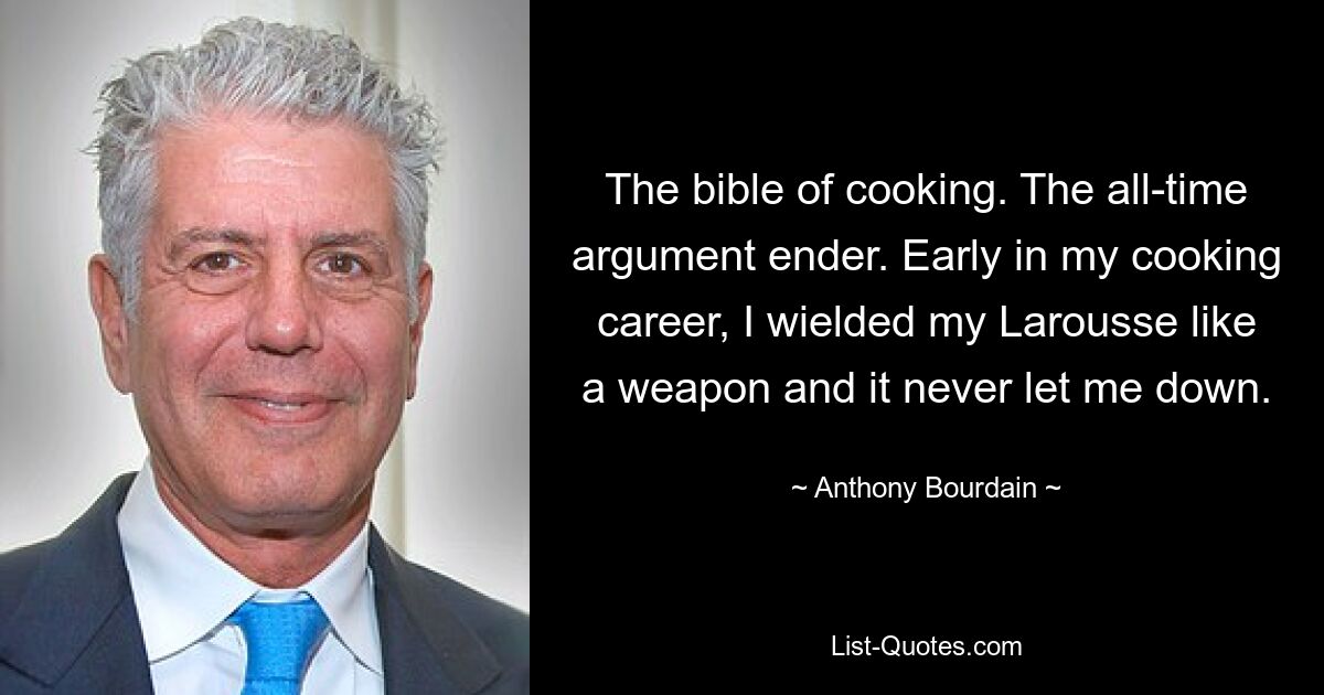 The bible of cooking. The all-time argument ender. Early in my cooking career, I wielded my Larousse like a weapon and it never let me down. — © Anthony Bourdain