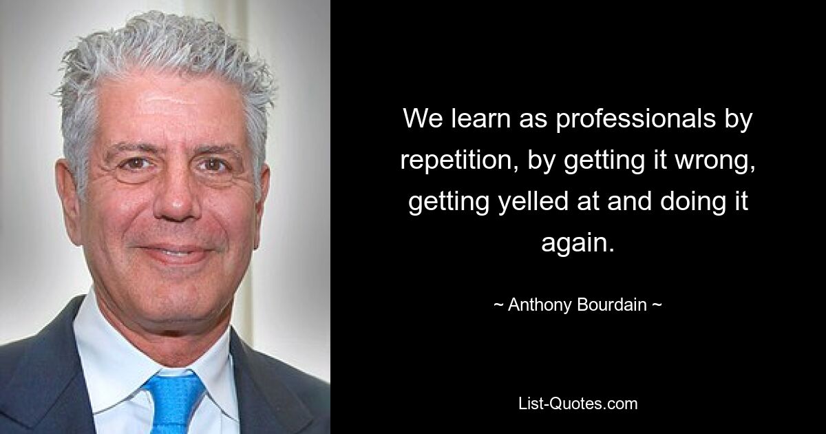 We learn as professionals by repetition, by getting it wrong, getting yelled at and doing it again. — © Anthony Bourdain