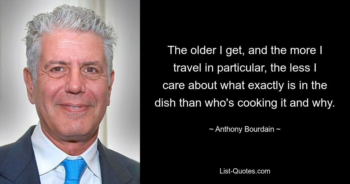 The older I get, and the more I travel in particular, the less I care about what exactly is in the dish than who's cooking it and why. — © Anthony Bourdain