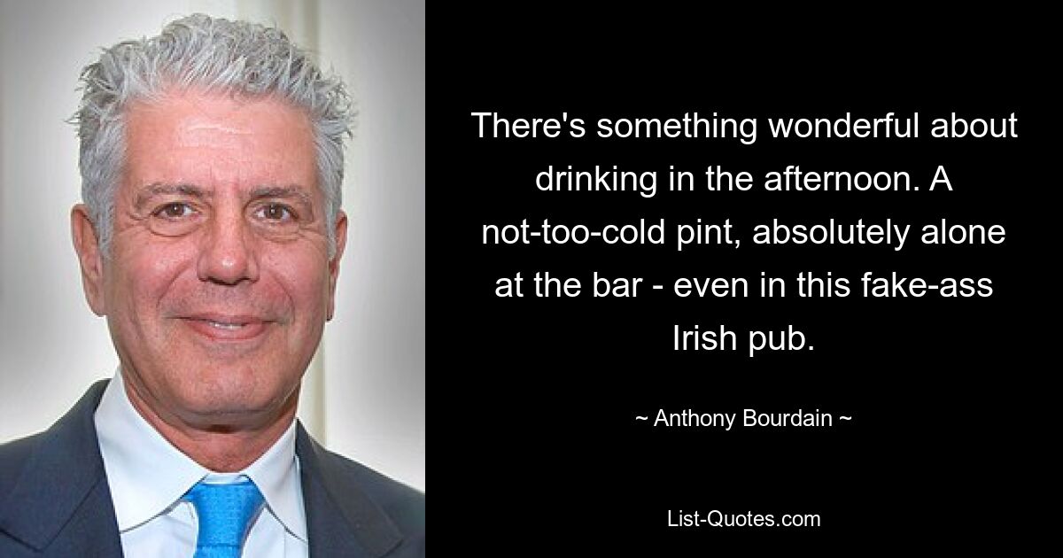 There's something wonderful about drinking in the afternoon. A not-too-cold pint, absolutely alone at the bar - even in this fake-ass Irish pub. — © Anthony Bourdain