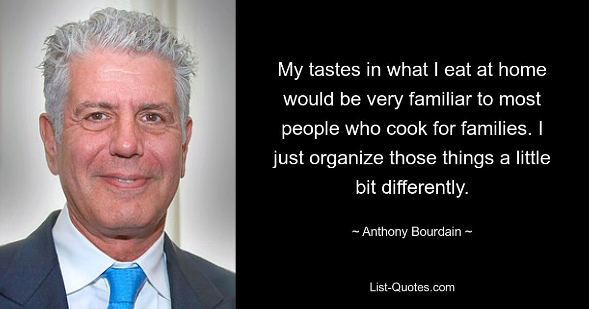 My tastes in what I eat at home would be very familiar to most people who cook for families. I just organize those things a little bit differently. — © Anthony Bourdain